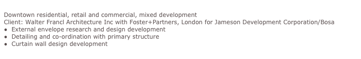 Jameson House, Vancouver
Downtown residential, retail and commercial, mixed development
Client: Walter Francl Architecture Inc with Foster+Partners, London for Jameson Development Corporation/Bosa
●  External envelope research and design development
●  Detailing and co-ordination with primary structure
●  Curtain wall design development