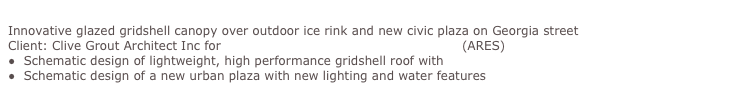 Robson Square Revitalisation, Vancouver
Innovative glazed gridshell canopy over outdoor ice rink and new civic plaza on Georgia street
Client: Clive Grout Architect Inc for British Columbia Buildings Corporation (ARES)
●  Schematic design of lightweight, high performance gridshell roof with Equilibrium Consulting
●  Schematic design of a new urban plaza with new lighting and water features