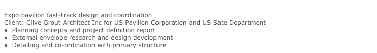 USA Pavilion, Shanghai Expo 2010
Expo pavilion fast-track design and coordination
Client: Clive Grout Architect Inc for US Pavilion Corporation and US Sate Department
●  Planning concepts and project definition report
●  External envelope research and design development
●  Detailing and co-ordination with primary structure